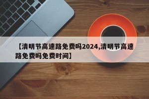 【清明节高速路免费吗2024,清明节高速路免费吗免费时间】