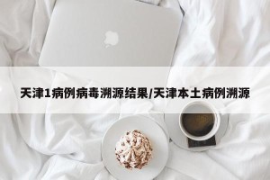 天津1病例病毒溯源结果/天津本土病例溯源