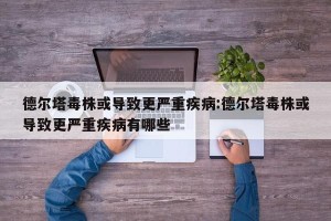 德尔塔毒株或导致更严重疾病:德尔塔毒株或导致更严重疾病有哪些