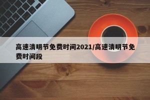 高速清明节免费时间2021/高速清明节免费时间段