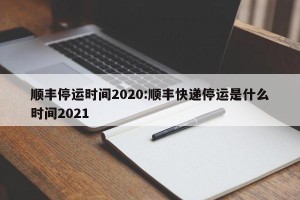 顺丰停运时间2020:顺丰快递停运是什么时间2021