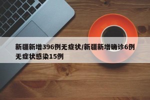 新疆新增396例无症状/新疆新增确诊6例无症状感染15例