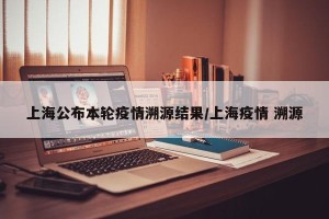 上海公布本轮疫情溯源结果/上海疫情 溯源