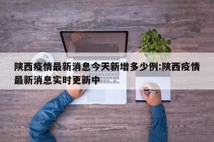 陕西疫情最新消息今天新增多少例:陕西疫情最新消息实时更新中