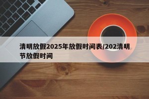 清明放假2025年放假时间表/202清明节放假时间