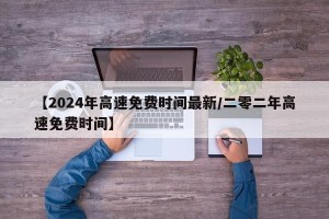 【2024年高速免费时间最新/二零二年高速免费时间】