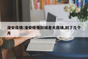 淮安疫情:淮安疫情封城各大商场,封了几个月