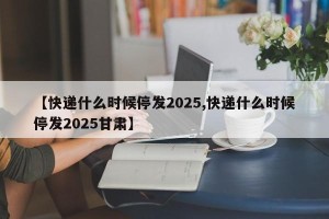 【快递什么时候停发2025,快递什么时候停发2025甘肃】