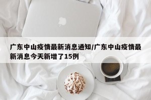 广东中山疫情最新消息通知/广东中山疫情最新消息今天新增了15例