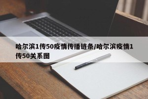 哈尔滨1传50疫情传播链条/哈尔滨疫情1传50关系图