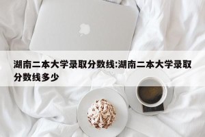 湖南二本大学录取分数线:湖南二本大学录取分数线多少