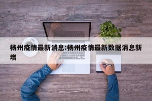 杨州疫情最新消息:杨州疫情最新数据消息新增