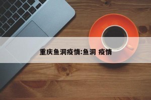 重庆鱼洞疫情:鱼洞 疫情