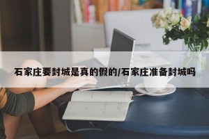 石家庄要封城是真的假的/石家庄准备封城吗