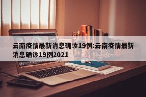 云南疫情最新消息确诊19例:云南疫情最新消息确诊19例2021