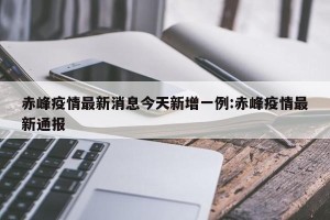 赤峰疫情最新消息今天新增一例:赤峰疫情最新通报