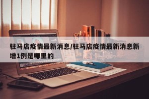 驻马店疫情最新消息/驻马店疫情最新消息新增1例是哪里的
