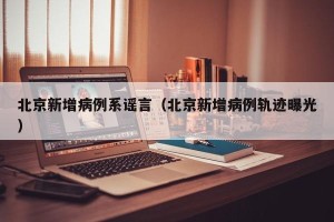 北京新增病例系谣言（北京新增病例轨迹曝光）