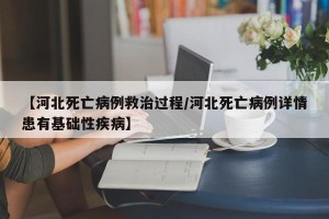 【河北死亡病例救治过程/河北死亡病例详情患有基础性疾病】