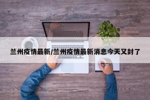 兰州疫情最新/兰州疫情最新消息今天又封了