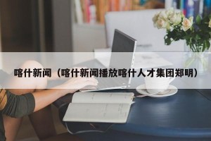 喀什新闻（喀什新闻播放喀什人才集团郑明）