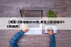 【黑龙江新增确诊56例,黑龙江新增确诊56例病例】