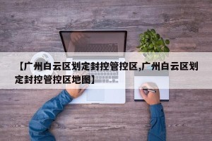 【广州白云区划定封控管控区,广州白云区划定封控管控区地图】