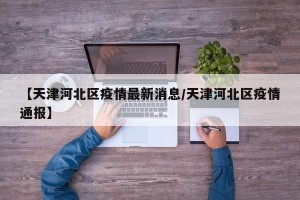 【天津河北区疫情最新消息/天津河北区疫情通报】