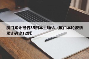 厦门累计报告35例本土确诊（厦门本轮疫情累计确诊12例）