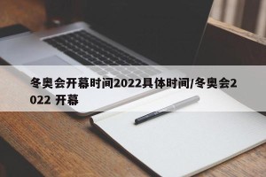 冬奥会开幕时间2022具体时间/冬奥会2022 开幕