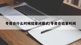 冬奥会什么时候结束闭幕式/冬奥会结束时间