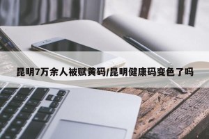 昆明7万余人被赋黄码/昆明健康码变色了吗