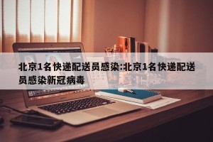 北京1名快递配送员感染:北京1名快递配送员感染新冠病毒