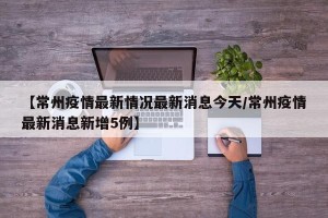 【常州疫情最新情况最新消息今天/常州疫情最新消息新增5例】