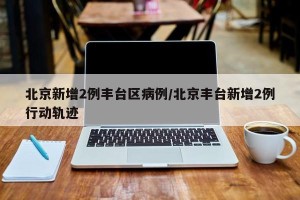北京新增2例丰台区病例/北京丰台新增2例行动轨迹