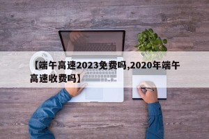 【端午高速2023免费吗,2020年端午高速收费吗】