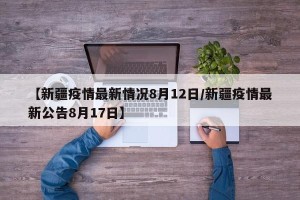 【新疆疫情最新情况8月12日/新疆疫情最新公告8月17日】