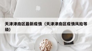 天津津南区最新疫情（天津津南区疫情风险等级）