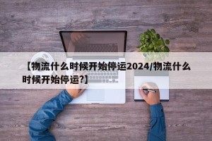 【物流什么时候开始停运2024/物流什么时候开始停运?】