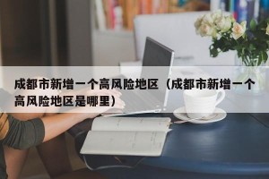 成都市新增一个高风险地区（成都市新增一个高风险地区是哪里）