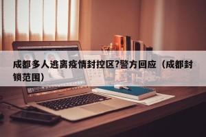 成都多人逃离疫情封控区?警方回应（成都封锁范围）