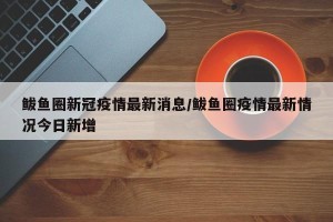 鲅鱼圈新冠疫情最新消息/鲅鱼圈疫情最新情况今日新增