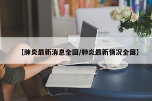 【肺炎最新消息全国/肺炎最新情况全国】
