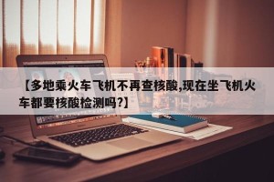 【多地乘火车飞机不再查核酸,现在坐飞机火车都要核酸检测吗?】