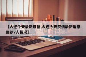 【大连今天最新疫情,大连今天疫情最新消息确诊7人情况】