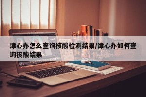 津心办怎么查询核酸检测结果/津心办如何查询核酸结果