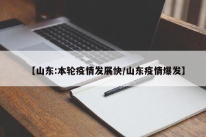 【山东:本轮疫情发展快/山东疫情爆发】