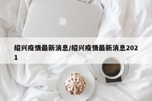 绍兴疫情最新消息/绍兴疫情最新消息2021