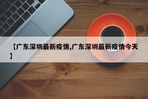 【广东深圳最新疫情,广东深圳最新疫情今天】