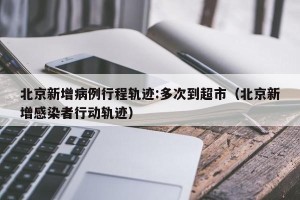 北京新增病例行程轨迹:多次到超市（北京新增感染者行动轨迹）
